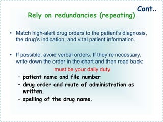 Rely on redundancies (repeating)
• Match high-alert drug orders to the patient’s diagnosis,
the drug’s indication, and vital patient information.
• If possible, avoid verbal orders. If they’re necessary,
write down the order in the chart and then read back:
must be your daily duty
– patient name and file number
– drug order and route of administration as
written.
– spelling of the drug name.
Cont..
 