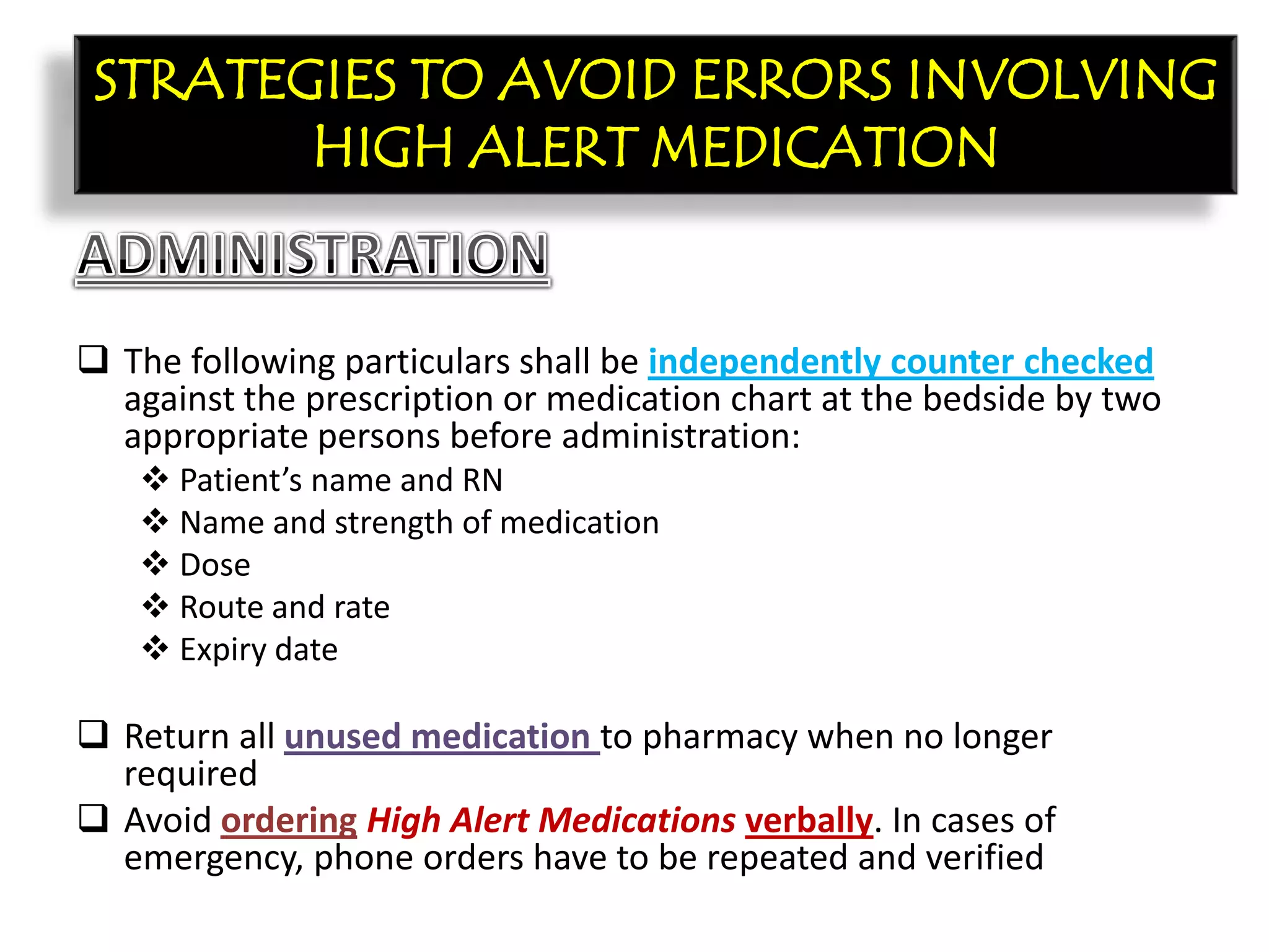 CON’T:
 The following particulars shall be independently counter checked
against the prescription or medication chart at the bedside by two
appropriate persons before administration:
 Patient’s name and RN
 Name and strength of medication
 Dose
 Route and rate
 Expiry date
 Return all unused medication to pharmacy when no longer
required
 Avoid ordering High Alert Medications verbally. In cases of
emergency, phone orders have to be repeated and verified
STRATEGIES TO AVOID ERRORS INVOLVING
HIGH ALERT MEDICATION
 