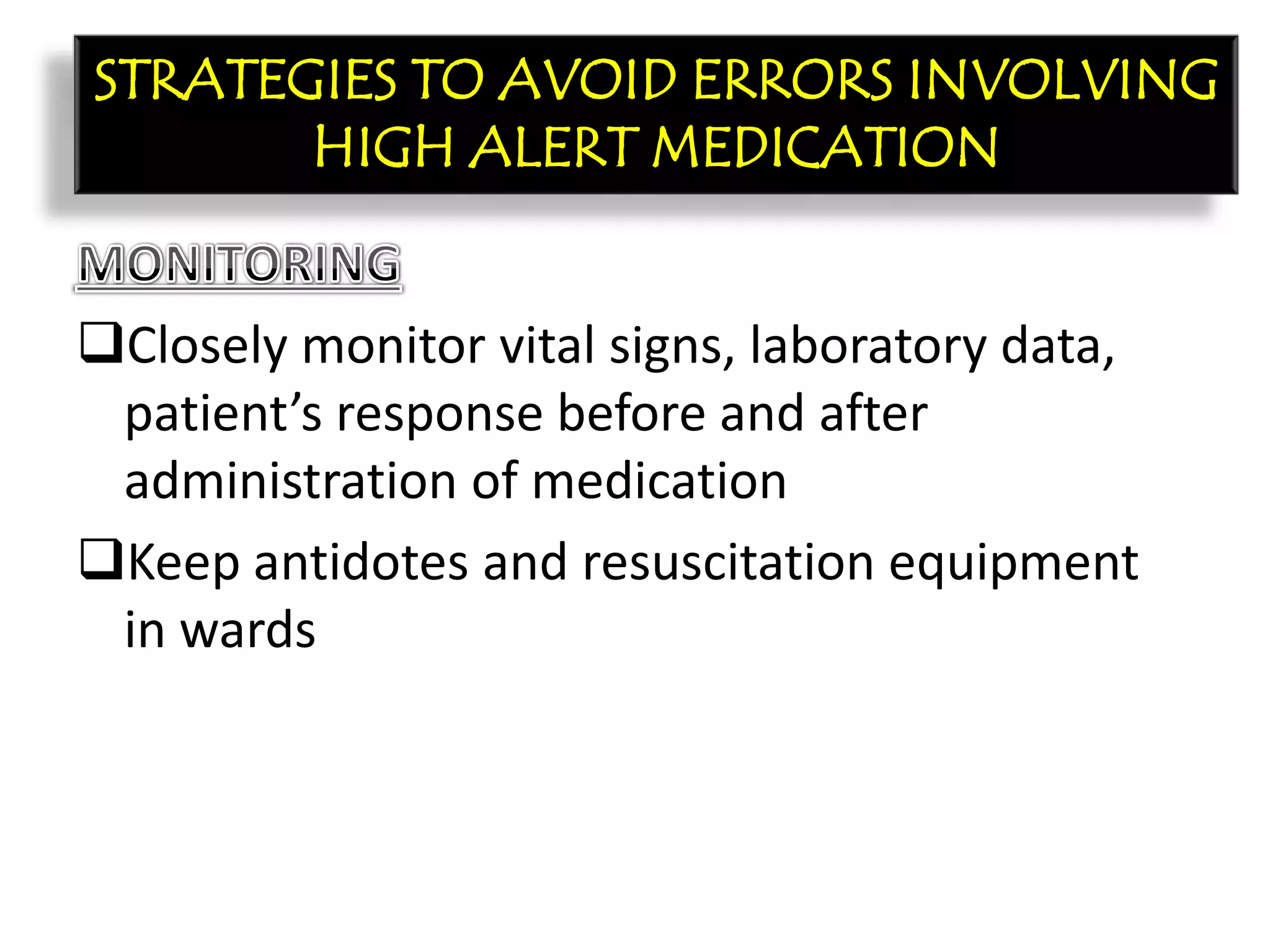 CON’T:
Closely monitor vital signs, laboratory data,
patient’s response before and after
administration of medication
Keep antidotes and resuscitation equipment
in wards
STRATEGIES TO AVOID ERRORS INVOLVING
HIGH ALERT MEDICATION
 