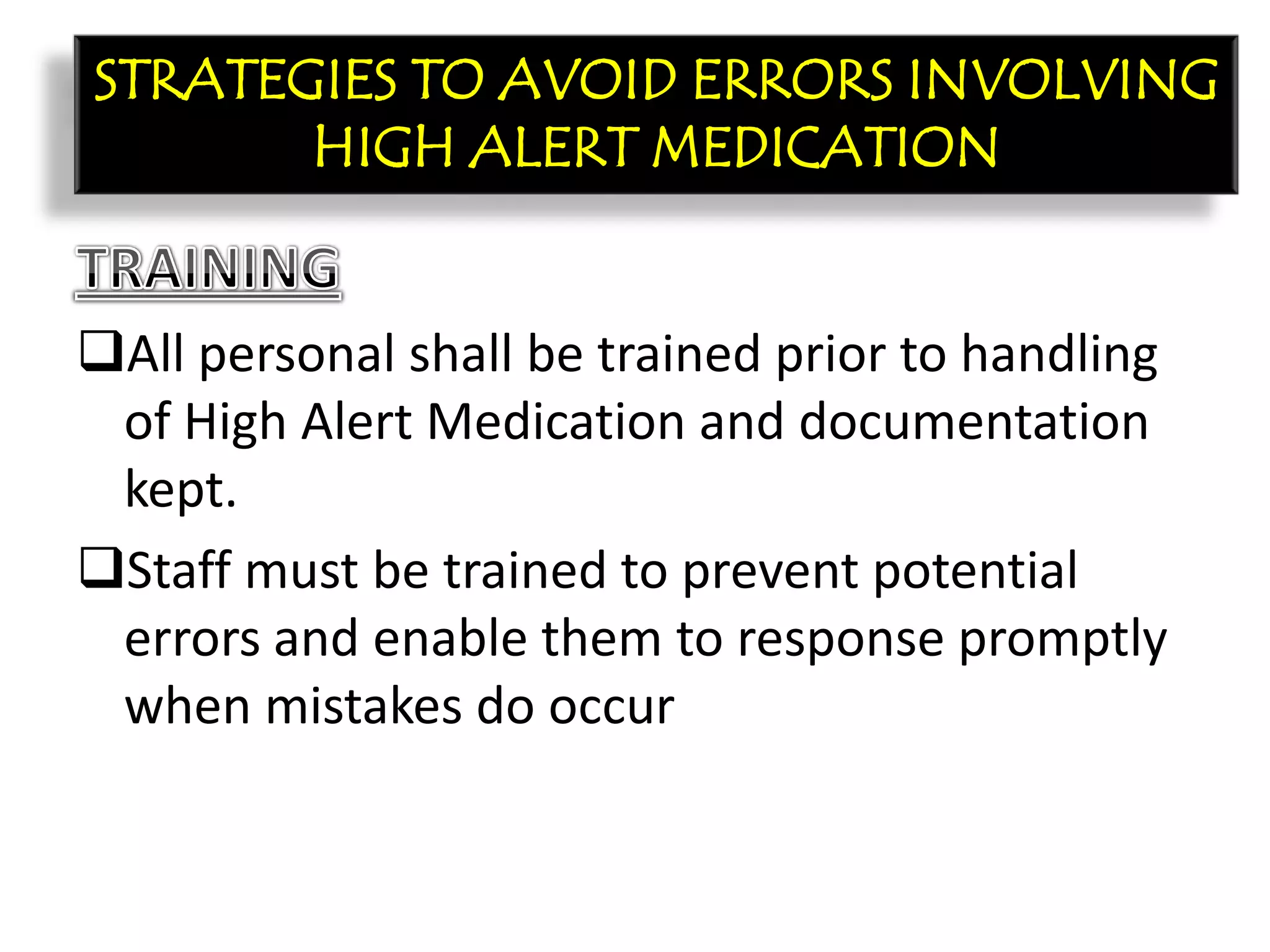 CON’T:
All personal shall be trained prior to handling
of High Alert Medication and documentation
kept.
Staff must be trained to prevent potential
errors and enable them to response promptly
when mistakes do occur
STRATEGIES TO AVOID ERRORS INVOLVING
HIGH ALERT MEDICATION
 