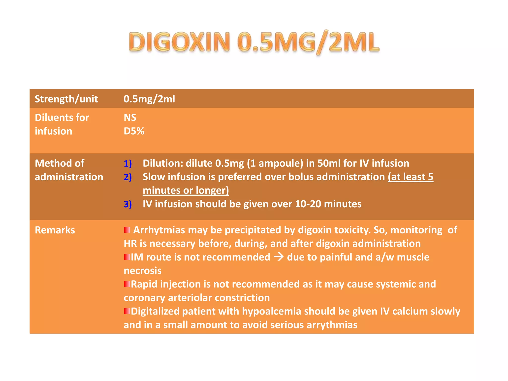 Strength/unit 0.5mg/2ml
Diluents for
infusion
NS
D5%
Method of
administration
1) Dilution: dilute 0.5mg (1 ampoule) in 50ml for IV infusion
2) Slow infusion is preferred over bolus administration (at least 5
minutes or longer)
3) IV infusion should be given over 10-20 minutes
Remarks Arrhytmias may be precipitated by digoxin toxicity. So, monitoring of
HR is necessary before, during, and after digoxin administration
IM route is not recommended  due to painful and a/w muscle
necrosis
Rapid injection is not recommended as it may cause systemic and
coronary arteriolar constriction
Digitalized patient with hypoalcemia should be given IV calcium slowly
and in a small amount to avoid serious arrythmias
 