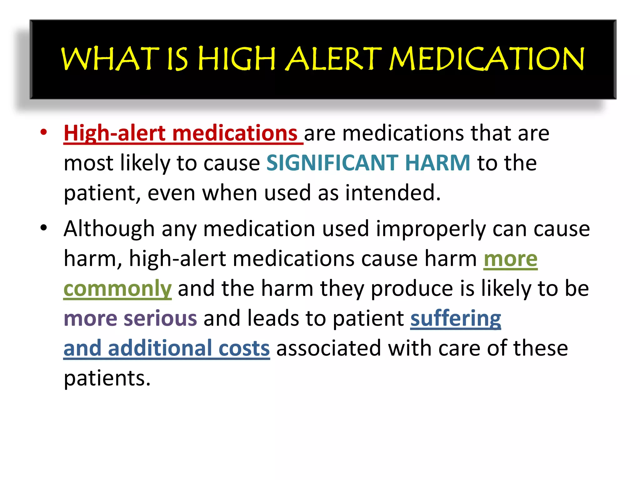 • High-alert medications are medications that are
most likely to cause SIGNIFICANT HARM to the
patient, even when used as intended.
• Although any medication used improperly can cause
harm, high-alert medications cause harm more
commonly and the harm they produce is likely to be
more serious and leads to patient suffering
and additional costs associated with care of these
patients.
WHAT IS HIGH ALERT MEDICATION
 
