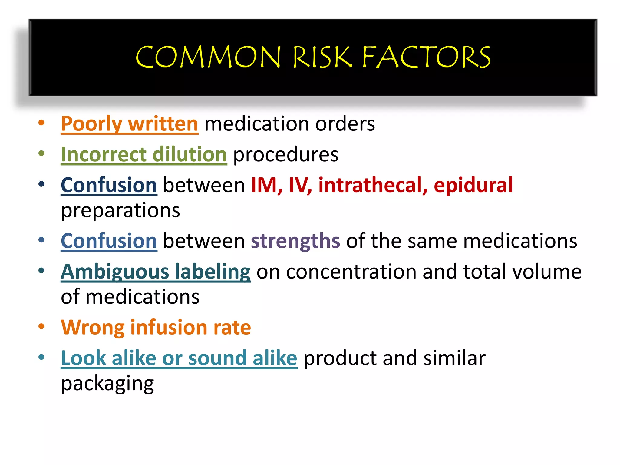 COMMON RISK FACTORS
• Poorly written medication orders
• Incorrect dilution procedures
• Confusion between IM, IV, intrathecal, epidural
preparations
• Confusion between strengths of the same medications
• Ambiguous labeling on concentration and total volume
of medications
• Wrong infusion rate
• Look alike or sound alike product and similar
packaging
COMMON RISK FACTORS
 