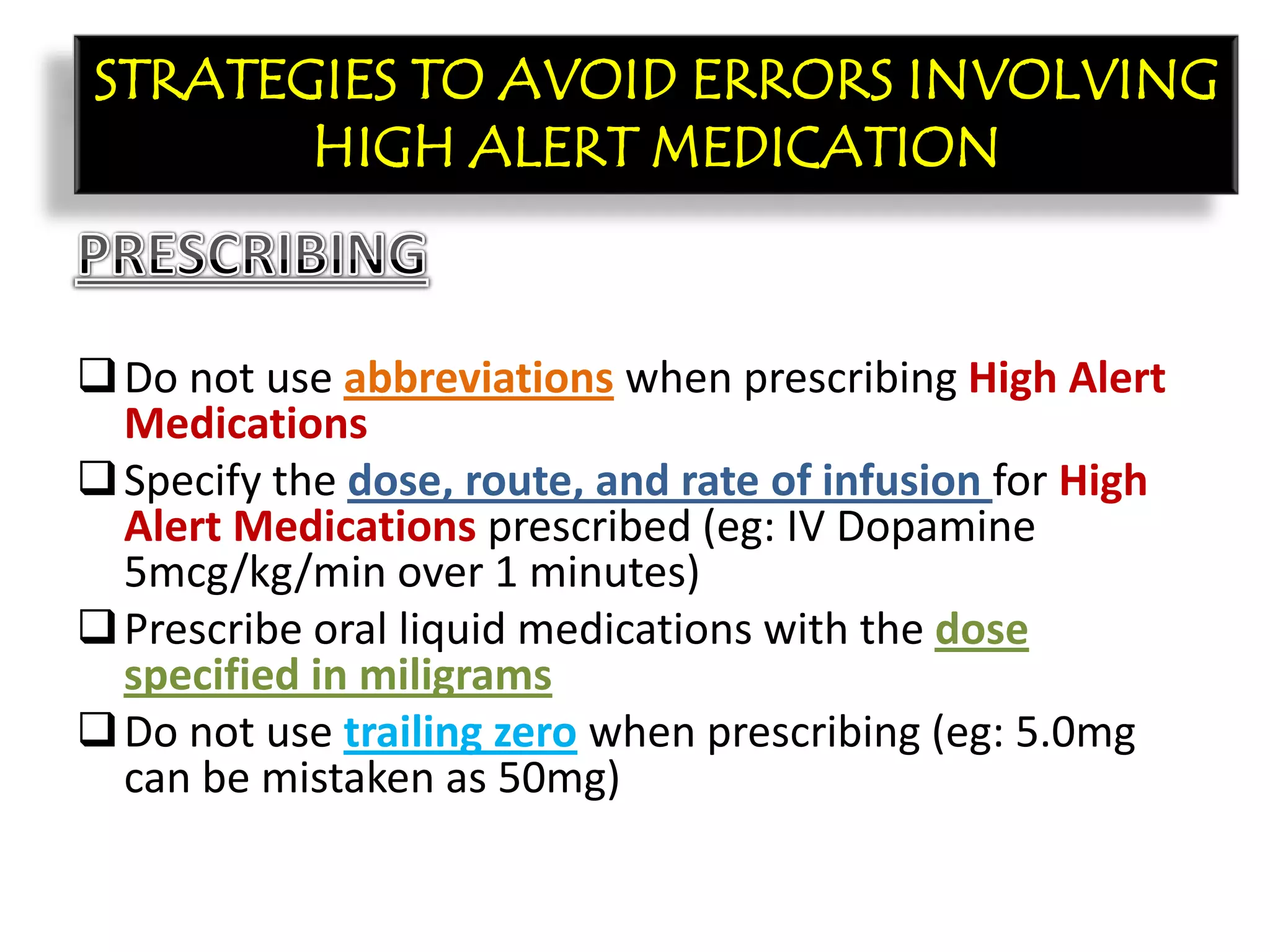CON’T:
Do not use abbreviations when prescribing High Alert
Medications
Specify the dose, route, and rate of infusion for High
Alert Medications prescribed (eg: IV Dopamine
5mcg/kg/min over 1 minutes)
Prescribe oral liquid medications with the dose
specified in miligrams
Do not use trailing zero when prescribing (eg: 5.0mg
can be mistaken as 50mg)
STRATEGIES TO AVOID ERRORS INVOLVING
HIGH ALERT MEDICATION
 