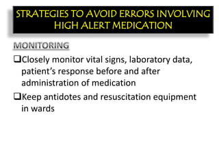 CON’T:
Closely monitor vital signs, laboratory data,
patient’s response before and after
administration of medication
Keep antidotes and resuscitation equipment
in wards
STRATEGIES TO AVOID ERRORS INVOLVING
HIGH ALERT MEDICATION
 