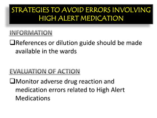 CON’T:
References or dilution guide should be made
available in the wards
Monitor adverse drug reaction and
medication errors related to High Alert
Medications
STRATEGIES TO AVOID ERRORS INVOLVING
HIGH ALERT MEDICATION
 