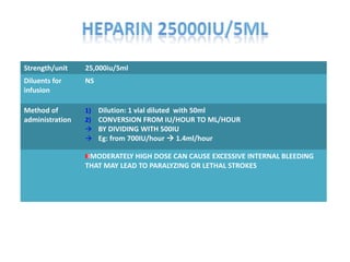 Strength/unit 25,000iu/5ml
Diluents for
infusion
NS
Method of
administration
1) Dilution: 1 vial diluted with 50ml
2) CONVERSION FROM IU/HOUR TO ML/HOUR
 BY DIVIDING WITH 500IU
 Eg: from 700IU/hour  1.4ml/hour
MODERATELY HIGH DOSE CAN CAUSE EXCESSIVE INTERNAL BLEEDING
THAT MAY LEAD TO PARALYZING OR LETHAL STROKES
 