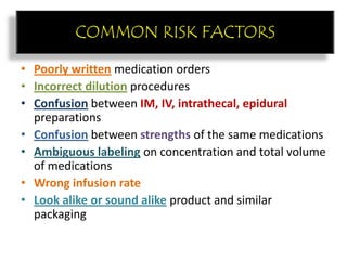 COMMON RISK FACTORS
• Poorly written medication orders
• Incorrect dilution procedures
• Confusion between IM, IV, intrathecal, epidural
preparations
• Confusion between strengths of the same medications
• Ambiguous labeling on concentration and total volume
of medications
• Wrong infusion rate
• Look alike or sound alike product and similar
packaging
COMMON RISK FACTORS
 