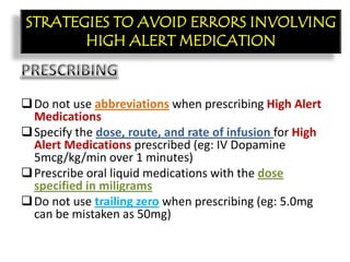 CON’T:
Do not use abbreviations when prescribing High Alert
Medications
Specify the dose, route, and rate of infusion for High
Alert Medications prescribed (eg: IV Dopamine
5mcg/kg/min over 1 minutes)
Prescribe oral liquid medications with the dose
specified in miligrams
Do not use trailing zero when prescribing (eg: 5.0mg
can be mistaken as 50mg)
STRATEGIES TO AVOID ERRORS INVOLVING
HIGH ALERT MEDICATION
 