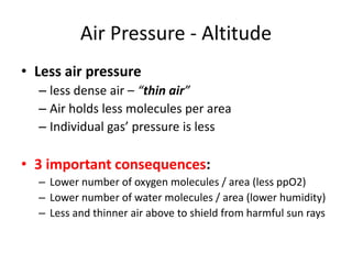 Air Pressure - Altitude
• Less air pressure
  – less dense air – “thin air”
  – Air holds less molecules per area
  – Individual gas’ pressure is less

• 3 important consequences:
  – Lower number of oxygen molecules / area (less ppO2)
  – Lower number of water molecules / area (lower humidity)
  – Less and thinner air above to shield from harmful sun rays
 