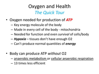 Oxygen and Health
                    The Quick Tour
• Oxygen needed for production of ATP
  –   Key energy molecule of the body
  –   Made in every cell of the body - mitochondria
  –   Needed for function and even survival of cells/body
  –   Hypoxia – tissues don’t have enough O2
  –   Can’t produce normal quantities of energy

• Body can produce ATP without O2
  – anaerobic metabolism or cellular anaerobic respiration
  – 13 times less efficient
 