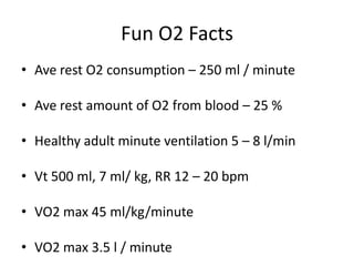 Fun O2 Facts
• Ave rest O2 consumption – 250 ml / minute

• Ave rest amount of O2 from blood – 25 %

• Healthy adult minute ventilation 5 – 8 l/min

• Vt 500 ml, 7 ml/ kg, RR 12 – 20 bpm

• VO2 max 45 ml/kg/minute

• VO2 max 3.5 l / minute
 