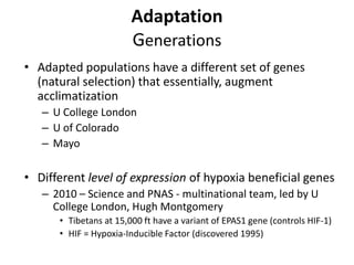 Adaptation
                        Generations
• Adapted populations have a different set of genes
  (natural selection) that essentially, augment
  acclimatization
   – U College London
   – U of Colorado
   – Mayo

• Different level of expression of hypoxia beneficial genes
   – 2010 – Science and PNAS - multinational team, led by U
     College London, Hugh Montgomery
      • Tibetans at 15,000 ft have a variant of EPAS1 gene (controls HIF-1)
      • HIF = Hypoxia-Inducible Factor (discovered 1995)
 