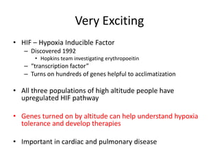 Very Exciting
• HIF – Hypoxia Inducible Factor
   – Discovered 1992
       • Hopkins team investigating erythropoeitin
   – “transcription factor”
   – Turns on hundreds of genes helpful to acclimatization

• All three populations of high altitude people have
  upregulated HIF pathway

• Genes turned on by altitude can help understand hypoxia
  tolerance and develop therapies

• Important in cardiac and pulmonary disease
 