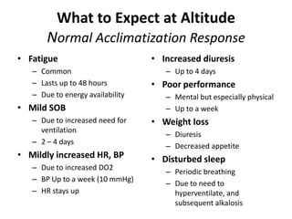 What to Expect at Altitude
       Normal Acclimatization Response
• Fatigue                         • Increased diuresis
   – Common                          – Up to 4 days
   – Lasts up to 48 hours         • Poor performance
   – Due to energy availability      – Mental but especially physical
• Mild SOB                           – Up to a week
   – Due to increased need for    • Weight loss
     ventilation
                                     – Diuresis
   – 2 – 4 days
                                     – Decreased appetite
• Mildly increased HR, BP         • Disturbed sleep
   – Due to increased DO2
                                     – Periodic breathing
   – BP Up to a week (10 mmHg)
                                     – Due to need to
   – HR stays up                       hyperventilate, and
                                       subsequent alkalosis
 