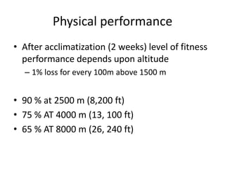 Physical performance
• After acclimatization (2 weeks) level of fitness
  performance depends upon altitude
  – 1% loss for every 100m above 1500 m


• 90 % at 2500 m (8,200 ft)
• 75 % AT 4000 m (13, 100 ft)
• 65 % AT 8000 m (26, 240 ft)
 