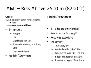 AMI – Risk Above 2500 m (8200 ft)
Cause:                                Timing / treatment
•lung, cardiovacular, renal, energy
    •stress
•Increased cerebral flow
• Symptoms                            •   4 – 6 hours after arrival
    –   Fatigue                       •   Worse after first night
    –   HA                            •   Resolves two days
    –   Light headedness
                                      •   Treatment
    –   Anorexia, nausea, vomiting
                                          –   NSAIDs/tylenol
    –   SOB
                                          –   Acetizolamide (48 – 72 hrs)
    –   Disturbed sleep
                                          –   Dexamethasone (48 – 72 hrs)
• No lab / Xray tests                     –   If does not resolve descend
                                          –   If severe – oxygen 2 – 4 l/min
 
