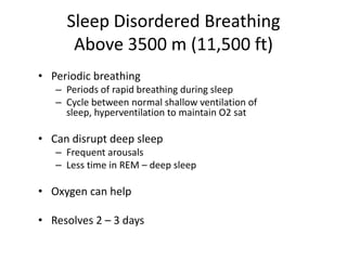 Sleep Disordered Breathing
      Above 3500 m (11,500 ft)
• Periodic breathing
   – Periods of rapid breathing during sleep
   – Cycle between normal shallow ventilation of
     sleep, hyperventilation to maintain O2 sat

• Can disrupt deep sleep
   – Frequent arousals
   – Less time in REM – deep sleep

• Oxygen can help

• Resolves 2 – 3 days
 
