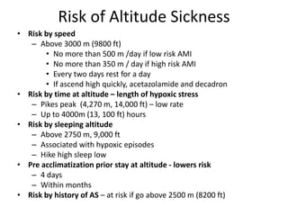 Risk of Altitude Sickness
• Risk by speed
   – Above 3000 m (9800 ft)
       • No more than 500 m /day if low risk AMI
       • No more than 350 m / day if high risk AMI
       • Every two days rest for a day
       • If ascend high quickly, acetazolamide and decadron
• Risk by time at altitude – length of hypoxic stress
   – Pikes peak (4,270 m, 14,000 ft) – low rate
   – Up to 4000m (13, 100 ft) hours
• Risk by sleeping altitude
   – Above 2750 m, 9,000 ft
   – Associated with hypoxic episodes
   – Hike high sleep low
• Pre acclimatization prior stay at altitude - lowers risk
   – 4 days
   – Within months
• Risk by history of AS – at risk if go above 2500 m (8200 ft)
 