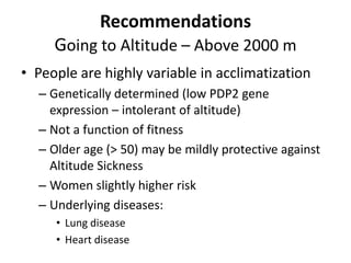 Recommendations
     Going to Altitude – Above 2000 m
• People are highly variable in acclimatization
  – Genetically determined (low PDP2 gene
    expression – intolerant of altitude)
  – Not a function of fitness
  – Older age (> 50) may be mildly protective against
    Altitude Sickness
  – Women slightly higher risk
  – Underlying diseases:
     • Lung disease
     • Heart disease
 