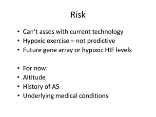 Risk
• Can’t asses with current technology
• Hypoxic exercise – not predictive
• Future gene array or hypoxic HIF levels

•   For now:
•   Altitude
•   History of AS
•   Underlying medical conditions
 