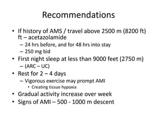 Recommendations
• If history of AMS / travel above 2500 m (8200 ft)
  ft – acetazolamide
   – 24 hrs before, and for 48 hrs into stay
   – 250 mg bid
• First night sleep at less than 9000 feet (2750 m)
   – (ARC – UC)
• Rest for 2 – 4 days
   – Vigorous exercise may prompt AMI
      • Creating tissue hypoxia
• Gradual activity increase over week
• Signs of AMI – 500 - 1000 m descent
 