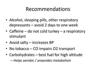 Recommendations
• Alcohol, sleeping pills, other respiratory
  depressants – avoid 2 days to one week
• Caffeine – do not cold turkey – a respiratory
  stimulant
• Avoid salty – increases BP
• No tobacco – CO impairs O2 transport
• Carbohydrates – best fuel for high altitude
  – Helps aerobic / anaerobic metabolism
 