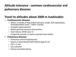 Altitude tolerance - common cardiovascular and
pulmonary diseases

Travel to altitudes above 2000 m inadvisable:
• Cardiovascular diseases
   – Within 3 months of myocardial infarction, stroke, ICD implantation,
     thromboembolic event – within 3 weeks
   – Unstable angina pectoris
   – Before planned coronary interventions
   – Heart failure, NYHA class >II
   – Congenital cyanotic or severe acyanotic heart defect
• Pulmonary diseases
   –   Pulmonary arterial hypertension
   –   Severe or exacerbated COPD (GOLD stage III–IV)
   –   FEV1 <1 liter
   –   CO2 retention
   –   Poorly controlled asthma
 