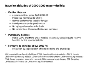 Travel to altitudes of 2000-3000 m permissible:

• Cardiac diseases
     –   asymptomatic or stable CAD (CCS I–II)
     –   Stress ECG normal up to 6 METs
     –   Normal performance capacity for age
     –   Blood pressure under good control
     –   No high-grade cardiac arrhythmia
     –   No concomitant illnesses affecting gas exchange

• Pulmonary diseases
     – Stable COPD or asthma under medical treatment, with adequate reserve
       function for the planned activity

• For travel to altitudes above 3000 m:
     – Evaluation by a specialist in altitude medicine and physiology

ICD, implantable cardiac defribrillator; NYHA, New York Heart Association; COPD, chronic
Obstructive pulmonary disease; GOLD, Global Initiative for Chronic Obstructive Lung Disease;
FEV1, forced expiratory volume in 1 second; CHD, coronary heart disease; CCS, Canadian
Cardiovascular Society; MET, metabolic equivalent of task
 