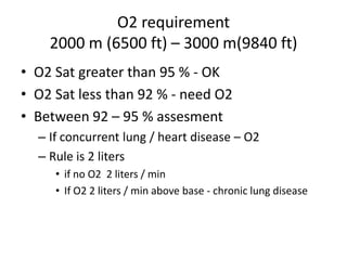 O2 requirement
    2000 m (6500 ft) – 3000 m(9840 ft)
• O2 Sat greater than 95 % - OK
• O2 Sat less than 92 % - need O2
• Between 92 – 95 % assesment
  – If concurrent lung / heart disease – O2
  – Rule is 2 liters
     • if no O2 2 liters / min
     • If O2 2 liters / min above base - chronic lung disease
 
