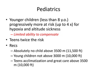 Pediatrics
• Younger children (less than 8 y.o.)
  progressively more at risk (up to 4 x) for
  hypoxia and altitude sickness
  – Limited ability to compensate
• Teens twice the risk
• Recs
  – Absolutely no child above 3500 m (11,500 ft)
  – Young children not above 3000 m (10,000 ft)
  – Teens acclimatization and great care above 3500
    m (10,000 ft)
 