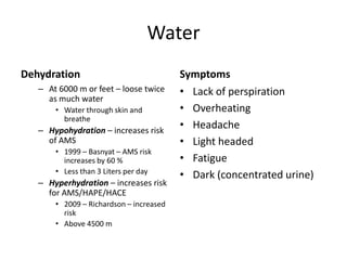 Water
Dehydration                              Symptoms
   – At 6000 m or feet – loose twice     • Lack of perspiration
     as much water
       • Water through skin and          • Overheating
         breathe
   – Hypohydration – increases risk
                                         • Headache
     of AMS                              • Light headed
       • 1999 – Basnyat – AMS risk
         increases by 60 %               • Fatigue
       • Less than 3 Liters per day
                                         • Dark (concentrated urine)
   – Hyperhydration – increases risk
     for AMS/HAPE/HACE
       • 2009 – Richardson – increased
         risk
       • Above 4500 m
 