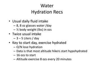 Water
                 Hydration Recs
• Usual daily fluid intake
   – 8, 8 oz glasses water /day
   – ½ body weight (lbs) in ozs
• Twice usual intake
   – 3 – 5 Liters / day
• Key to start day, exercise hydrated
   –   O/N lose hydration
   –   Data is that most altitude hikers start hypohydrated
   –   16 ozs to start
   –   Altitude exercise 8 ozs every 20 minutes
 