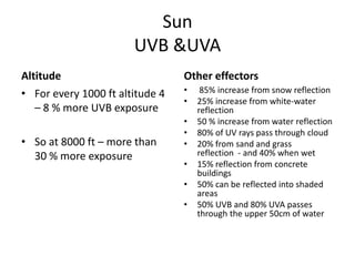Sun
                       UVB &UVA
Altitude                         Other effectors
• For every 1000 ft altitude 4   •    85% increase from snow reflection
                                 •   25% increase from white-water
   – 8 % more UVB exposure           reflection
                                 •   50 % increase from water reflection
                                 •   80% of UV rays pass through cloud
• So at 8000 ft – more than      •   20% from sand and grass
  30 % more exposure                 reflection - and 40% when wet
                                 •   15% reflection from concrete
                                     buildings
                                 •   50% can be reflected into shaded
                                     areas
                                 •   50% UVB and 80% UVA passes
                                     through the upper 50cm of water
 
