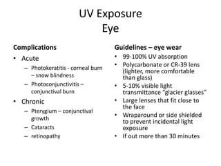 UV Exposure
                            Eye
Complications                        Guidelines – eye wear
• Acute                              • 99-100% UV absorption
   – Photokeratitis - corneal burn
                                     • Polycarbonate or CR-39 lens
                                       (lighter, more comfortable
     – snow blindness                  than glass)
   – Photoconjunctivitis –           • 5-10% visible light
     conjunctival burn                 transmittance “glacier glasses”
• Chronic                            • Large lenses that fit close to
                                       the face
   – Pterygium – conjunctival
     growth
                                     • Wraparound or side shielded
                                       to prevent incidental light
   – Cataracts                         exposure
   – retinopathy                     • If out more than 30 minutes
 