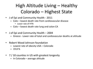 High Altitude Living – Healthy
           Colorado – Highest State
• J of Epi and Community Health - 2011
    – Colo – lowest death rate from cardiovascular disease
        • Lower rate of HTN
    – Colo – lowest death rate lung and colon CA

• J of Epi and Community Health – 2004
    – Greece - Lower rate of total and cardiovascular deaths at altitude

• Robert Wood Johnson foundation
    – Lowest rate of obesity USA – Colorado
    – 19.8 %

• 7 / 10 counties in US with greatest longevity
    – In Colorado – average altitude
 