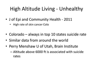 High Altitude Living - Unhealthy
• J of Epi and Community Health - 2011
  • High rate of skin cancer Colo


• Colorado – always in top 10 states suicide rate
• Similar data from around the world
• Perry Menshaw U of Utah, Brain Institute
  – Altitude above 6000 ft is associated with suicide
    rates
 