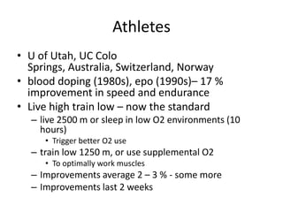 Athletes
• U of Utah, UC Colo
  Springs, Australia, Switzerland, Norway
• blood doping (1980s), epo (1990s)– 17 %
  improvement in speed and endurance
• Live high train low – now the standard
  – live 2500 m or sleep in low O2 environments (10
    hours)
     • Trigger better O2 use
  – train low 1250 m, or use supplemental O2
     • To optimally work muscles
  – Improvements average 2 – 3 % - some more
  – Improvements last 2 weeks
 