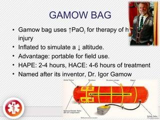 GAMOW BAG
• Gamow bag uses ↑PaO2 for therapy of hypobaric
injury
• Inflated to simulate a ↓ altitude.
• Advantage: portable for field use.
• HAPE: 2-4 hours, HACE: 4-6 hours of treatment
• Named after its inventor, Dr. Igor Gamow
 
