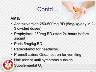 Contd…
AMS:
• Acetazolamide 250-500mg BD (5mg/kg/day in 2-
3 divided doses)
• Prophylaxis 250mg BD (start 24 hours before
ascent)
• Peds 5mg/kg BD
• Paracetamol for headache
• Promethazine/ Ondansetron for vomiting
• Halt ascent until symptoms subside
• Supplemental O2
 