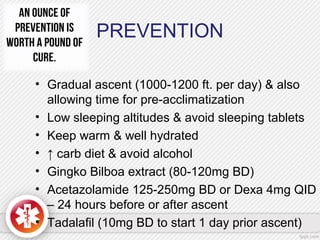 PREVENTION
• Gradual ascent (1000-1200 ft. per day) & also
allowing time for pre-acclimatization
• Low sleeping altitudes & avoid sleeping tablets
• Keep warm & well hydrated
• ↑ carb diet & avoid alcohol
• Gingko Bilboa extract (80-120mg BD)
• Acetazolamide 125-250mg BD or Dexa 4mg QID
– 24 hours before or after ascent
• Tadalafil (10mg BD to start 1 day prior ascent)
 