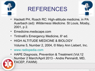 REFERENCES
• Hackett PH, Roach RC: High-altitude medicine, in PA
Auerbach (ed): Wilderness Medicine. St Louis, Mosby,
2001, p 2.
• Emedicine.medscape.com
• Tintinalli’s Emergency Medicine, 6th
ed.
• HIGH ALTITUDE MEDICINE & BIOLOGY
Volume 5, Number 2, 2004, © Mary Ann Liebert, Inc.
• www.radiopedia.com
• HAPE Diagnosis, Prevention & Treatment (Vol.12
Number 2 March/April 2013 - Andre Pennardt, MD,
FACEP, FAWM)
 