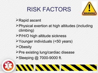 RISK FACTORS
Rapid ascent
Physical exertion at high altitudes (including
climbing)
P/H/O high altitude sickness
Younger individuals (<50 years)
Obesity
Pre existing lung/cardiac disease
Sleeping @ 7000-9000 ft.
 