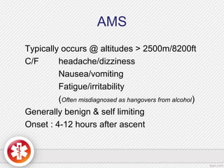 AMS
Typically occurs @ altitudes > 2500m/8200ft
C/F headache/dizziness
Nausea/vomiting
Fatigue/irritability
(Often misdiagnosed as hangovers from alcohol)
Generally benign & self limiting
Onset : 4-12 hours after ascent
 