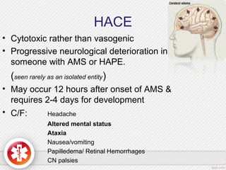 HACE
• Cytotoxic rather than vasogenic
• Progressive neurological deterioration in
someone with AMS or HAPE.
(seen rarely as an isolated entity)
• May occur 12 hours after onset of AMS &
requires 2-4 days for development
• C/F: Headache
Altered mental status
Ataxia
Nausea/vomiting
Papilledema/ Retinal Hemorrhages
CN palsies
 