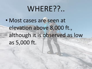 WHERE??..
• Most cases are seen at
elevation above 8,000 ft.,
although it is observed as low
as 5,000 ft.
 