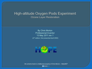 High-altitude Oxygen Pods Experiment Ozone Layer Restoration By Chris Morton Professional Inventor 13 May 2011 rev 1 (2nd edition, first presented April 2000) All contents herein is intellectual property of Chris Morton – MakeNET 