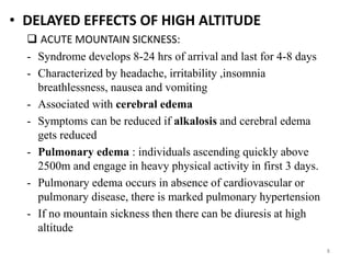 • DELAYED EFFECTS OF HIGH ALTITUDE
 ACUTE MOUNTAIN SICKNESS:
- Syndrome develops 8-24 hrs of arrival and last for 4-8 days
- Characterized by headache, irritability ,insomnia
breathlessness, nausea and vomiting
- Associated with cerebral edema
- Symptoms can be reduced if alkalosis and cerebral edema
gets reduced
- Pulmonary edema : individuals ascending quickly above
2500m and engage in heavy physical activity in first 3 days.
- Pulmonary edema occurs in absence of cardiovascular or
pulmonary disease, there is marked pulmonary hypertension
- If no mountain sickness then there can be diuresis at high
altitude
8
 