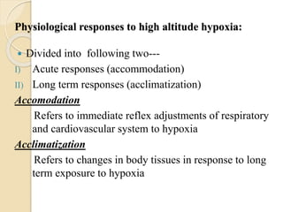 Physiological responses to high altitude hypoxia:
 Divided into following two---
I) Acute responses (accommodation)
II) Long term responses (acclimatization)
Accomodation
Refers to immediate reflex adjustments of respiratory
and cardiovascular system to hypoxia
Acclimatization
Refers to changes in body tissues in response to long
term exposure to hypoxia
 