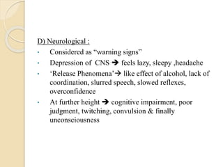 D) Neurological :
• Considered as “warning signs”
• Depression of CNS  feels lazy, sleepy ,headache
• ‘Release Phenomena’ like effect of alcohol, lack of
coordination, slurred speech, slowed reflexes,
overconfidence
• At further height  cognitive impairment, poor
judgment, twitching, convulsion & finally
unconsciousness
 